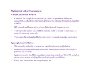 Methods for Colour Measurement
Visual Comparison Method
• Colour of the sample is determined by visual comparison with known
concentration of coloured colutions prepared by diluting stock platinum cobalt
solution
• OR properly calibrated glass coloured disk is used for comparison
• This method is useful for potable water and water in which colour is due to
naturally occuring materials
• This method is not applicable to most highly coloured industrial wastewater
Spectrophotometric Method
• This method is applicable to potable and waste both domestic and industrial
• In this method light absorbed or transmitted is measured at dominant wavelength of a
particular hue of sample
• Spectrophotometer should have an effective operating range from 400 to 700 nm before
measurement remove turbidity either by filtration or by centrifuging
• Colour hues for dominant wavelengths ranges are
Contd...
 