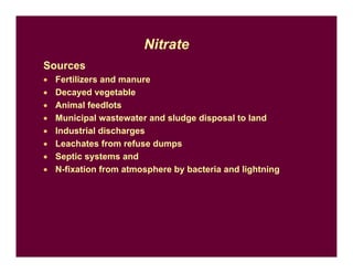Sources
• Fertilizers and manure
• Decayed vegetable
• Animal feedlots
• Municipal wastewater and sludge disposal to land
• Industrial discharges
• Leachates from refuse dumps
• Septic systems and
• N-fixation from atmosphere by bacteria and lightning
Nitrate
 
