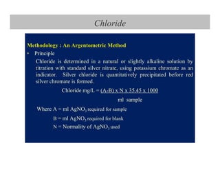 Chloride
Methodology : An Argentometric Method
• Principle
Chloride is determined in a natural or slightly alkaline solution by
titration with standard silver nitrate, using potassium chromate as an
indicator. Silver chloride is quantitatively precipitated before red
silver chromate is formed.
Chloride mg/L = (A-B) x N x 35.45 x 1000
ml sample
Where A = ml AgNO3 required for sample
B = ml AgNO3 required for blank
N = Normality of AgNO3 used
 
