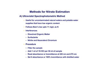 Methods for Nitrate Estimation
A) Ultraviolet Spectrophotometric Method
• Useful for uncontaminated natural waters and potable water
supplies that have low organic content
• Follows Beer’s law upto 11 mg/L as N
• Interferences
- Dissolved Organic Matter
- Surfactants
- Nitrite and Hexavalent Chromium
• Procedure
- Filter the sample
- Add 1 ml of 1N HCl per 50 ml of sample
- Read absorbance or tranmittance at 220 nm and 275 nm
- Set 0 absorbance or 100% tranmittance with distilled water
 