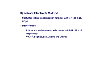 B) Nitrate Electrode Method
• Useful for Nitrate concentration range of 0.14 to 1400 mg/L
NO3-N
• Interferences
- Chloride and bicabonate with weight ratios to NO3-N 10 or 5
respectively
- NO2, CN, Sulphide, Br, I, Chlorite and Chlorate
 