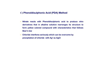 C) Phenoldisulphonic Acid (PDA) Method
• Nitrate reacts with Phenoldisulphonic acid to produce nitro
derivatives that in alkaline solution rearranges its structure to
form yellow colored compound with characteristics that follows
Beer’s law
• Chloride interferes seriously which can be overcome by
precipitation of chloride with Ag+ as AgCl
 