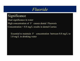 Fluoride
Significance
Dual significance in water
High concentration of F- causes dental Fluorosis
Concentration  0.8 mg/L results in dental Carries
Essential to maintain F- concentration between 0.8 mg/L to
1.0 mg/L in drinking water
 