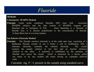 Fluoride
Methods
Colorimetric SPADNS Method
Principle: Under acidic conditions fluorides (HF) react with zirconium
SPADNS solution and the lake (colour of SPADNS reagent) gets
bleached due to formation of ZrF6 . Since bleaching is a function of
fluoride ions, it is directly proportional to the concentration of fluoride.
It obeys Beers law in a reverse manner.
Ion Selective Electrode Method
Principle: The fluoride sensitive electrode is of the solid state type, consisting of a
lanthanum fluoride crystal; in use it forms a cell in combination with a
reference electrode, normally the calomel electrode. The crystal
contacts the sample solution at one face and an internal reference
solution at the other. A potential is established by the presence of
fluoride ions across the crystal which is measured by a device called
ion meter or by any modern pH meter having an expanded millivolt
scale.
Calculate mg F- / L present in the sample using standard curve
 