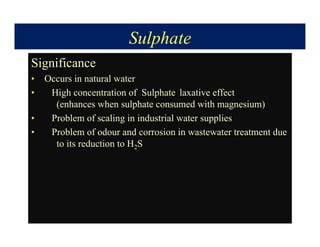 Sulphate
Significance
• Occurs in natural water
• High concentration of Sulphate laxative effect
(enhances when sulphate consumed with magnesium)
• Problem of scaling in industrial water supplies
• Problem of odour and corrosion in wastewater treatment due
to its reduction to H2S
 