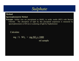 Sulphate
Method
Spectorphotometric Method
Principle: Sulfate ions are precipitated as BaSO4 in acidic media (HCl) with Barium
Chloride. The absorption of light by this precipated suspension is measured by
spectrophotometer at 420 nm or scattering of light by Nephelometer
Calculate
mg / L SO4 = mg SO4 x 1000
ml sample
 