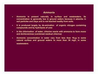 Ammonia
• Ammonia is present naturally in surface and wastewaters. Its
concentration is generally low in ground waters because it adsorbs in
soil particles and clays and is not leached readily from soils.
• It is produced largely by de-amination of organic nitrogen containing
compounds and by hydrolysis of urea
• In the chlorination of water, chlorine reacts with ammonia to form mono
and dichloramines (combined residual chlorine)
• Ammonia concentration in water vary from less than 10µg in some
natural surface and ground waters to more than 30 mg/L in some
wastewaters
 