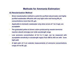 Methods for Ammonia Estimation
A) Nesslerization Method
• Direct nesslerization method is useful for purified natural water and highly
purified wastewater effluents with very light color and having NH3-N
concentrations more than 20 µg/L
• Applicable to domestic wastewater only when errors of 1 to 2 mg/L are
acceptable
• The graduated yellow to brown colors produced by nessler-ammonia
reaction absorb strongly over wide wavelength range
• Low ammonia concentration of 0.4 to 5 mg/L can be measured with
acceptable sensitivity in wavelength region from 400 to 425 nm with 1cms
light path
• A light path of 5 cm extends measurements of ammonia concentrations
range of 5 to 60 µg/L
 