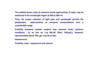 • The reddish brown color at ammonia levels approaching 10 mg/L may be
measured in the wavelength region of 450 to 500 nm
• Thus, the proper selection of light path and wavelength permits the
photometric determination of ammonia concentrations over a
considerable range
• Carefully prepared nessler reagent may respond under optimum
conditions to as low as 1µg NH3-N/ 50mL (100µg/L). However,
reproducibility below 100 µg/L may be erratic
• Interferences
- Turbidity, color , magnesium and calcium
 