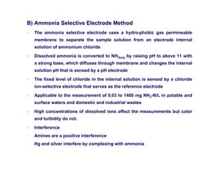 B) Ammonia Selective Electrode Method
• The ammonia selective electrode uses a hydro-phobic gas permmeable
membrane to separate the sample solution from an electrode internal
solution of ammonium chloride
• Dissolved ammonia is converted to NH3(aq) by raising pH to above 11 with
a strong base, which diffuses through membrane and changes the internal
solution pH that is sensed by a pH electrode
• The fixed level of chloride in the internal solution is sensed by a chloride
ion-selective electrode that serves as the reference electrode
• Applicable to the measurement of 0.03 to 1400 mg NH3-N/L in potable and
surface waters and domestic and industrial wastes
• High concentrations of dissolved ions affect the measurements but color
and turbidity do not.
• Interference
- Amines are a positive interference
- Hg and silver interfere by complexing with ammonia
 