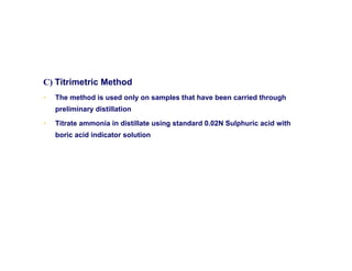 C) Titrimetric Method
• The method is used only on samples that have been carried through
preliminary distillation
• Titrate ammonia in distillate using standard 0.02N Sulphuric acid with
boric acid indicator solution
 