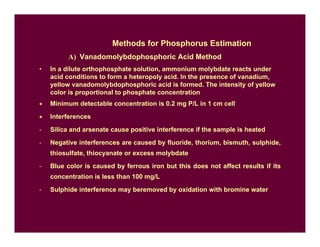 Methods for Phosphorus Estimation
A) Vanadomolybdophosphoric Acid Method
• In a dilute orthophosphate solution, ammonium molybdate reacts under
acid conditions to form a heteropoly acid. In the presence of vanadium,
yellow vanadomolybdophosphoric acid is formed. The intensity of yellow
color is proportional to phosphate concentration
• Minimum detectable concentration is 0.2 mg P/L in 1 cm cell
• Interferences
- Silica and arsenate cause positive interference if the sample is heated
- Negative interferences are caused by fluoride, thorium, bismuth, sulphide,
thiosulfate, thiocyanate or excess molybdate
- Blue color is caused by ferrous iron but this does not affect results if its
concentration is less than 100 mg/L
- Sulphide interference may beremoved by oxidation with bromine water
 