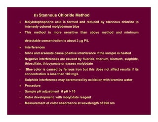 B) Stannous Chloride Method
• Molybdophophoric acid is formed and reduced by stannous chloride to
intensely colored molybdenum blue
• This method is more sensitive than above method and minimum
detectable concentration is about 3 µg P/L
• Interferences
- Silica and arsenate cause positive interference if the sample is heated
- Negative interferences are caused by fluoride, thorium, bismuth, sulphide,
thiosulfate, thiocyanate or excess molybdate
- Blue color is caused by ferrous iron but this does not affect results if its
concentration is less than 100 mg/L
- Sulphide interference may beremoved by oxidation with bromine water
• Procedure
- Sample pH adjustment if pH  10
- Color development with molybdate reagent
- Measurement of color absorbance at wavelength of 690 nm
 