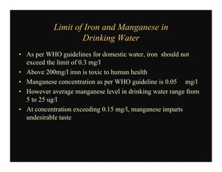 Limit of Iron and Manganese in
Drinking Water
• As per WHO guidelines for domestic water, iron should not
exceed the limit of 0.3 mg/l
• Above 200mg/l iron is toxic to human health
• Manganese concentration as per WHO guideline is 0.05 mg/l
• However average manganese level in drinking water range from
5 to 25 ug/l
• At concentration exceeding 0.15 mg/l, manganese imparts
undesirable taste
 