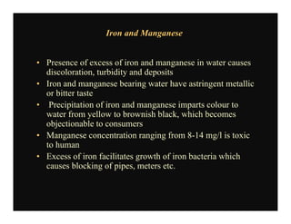 Iron and Manganese
• Presence of excess of iron and manganese in water causes
discoloration, turbidity and deposits
• Iron and manganese bearing water have astringent metallic
or bitter taste
• Precipitation of iron and manganese imparts colour to
water from yellow to brownish black, which becomes
objectionable to consumers
• Manganese concentration ranging from 8-14 mg/l is toxic
to human
• Excess of iron facilitates growth of iron bacteria which
causes blocking of pipes, meters etc.
 