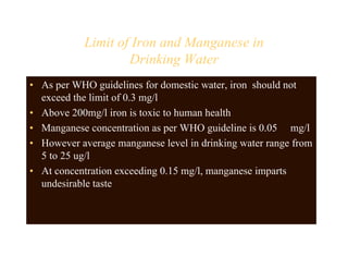 Limit of Iron and Manganese in
Drinking Water
• As per WHO guidelines for domestic water, iron should not
exceed the limit of 0.3 mg/l
• Above 200mg/l iron is toxic to human health
• Manganese concentration as per WHO guideline is 0.05 mg/l
• However average manganese level in drinking water range from
5 to 25 ug/l
• At concentration exceeding 0.15 mg/l, manganese imparts
undesirable taste
 