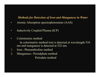 Methods for Detection of Iron and Manganese in Water
• Atomic Absorption spectrophotometer (AAS)
• Inductively Coupled Plasma (ICP)
• Colorimetric method
In colorimetric method iron is detected at wavelength 510
nm and manganese is detected at 525 nm.
1. Iron:- Phenanthroline method
2. Manganese:- Persulphate method
Periodate method
 