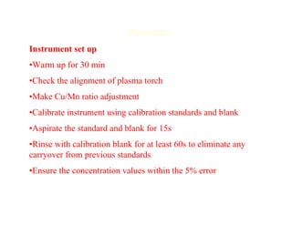 Procedure
Instrument set up
•Warm up for 30 min
•Check the alignment of plasma torch
•Make Cu/Mn ratio adjustment
•Calibrate instrument using calibration standards and blank
•Aspirate the standard and blank for 15s
•Rinse with calibration blank for at least 60s to eliminate any
carryover from previous standards
•Ensure the concentration values within the 5% error
 