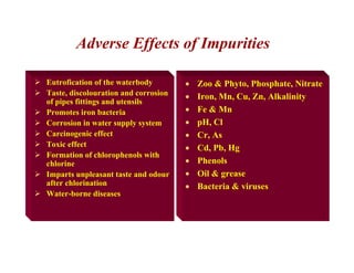¾ Eutrofication of the waterbody
¾ Taste, discolouration and corrosion
of pipes fittings and utensils
¾ Promotes iron bacteria
¾ Corrosion in water supply system
¾ Carcinogenic effect
¾ Toxic effect
¾ Formation of chlorophenols with
chlorine
¾ Imparts unpleasant taste and odour
after chlorination
¾ Water-borne diseases
• Zoo & Phyto, Phosphate, Nitrate
• Iron, Mn, Cu, Zn, Alkalinity
• Fe & Mn
• pH, Cl
• Cr, As
• Cd, Pb, Hg
• Phenols
• Oil & grease
• Bacteria & viruses
Adverse Effects of Impurities
 