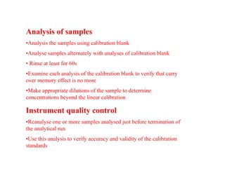 Analysis of samples
•Analysis the samples using calibration blank
•Analyse samples alternately with analyses of calibration blank
• Rinse at least for 60s
•Examine each analysis of the calibration blank to verify that carry
over memory effect is no more
•Make appropriate dilutions of the sample to determine
concentrations beyond the linear calibration
Instrument quality control
•Reanalyse one or more samples analysed just before termination of
the analytical run
•Use this analysis to verify accuracy and validity of the calibration
standards
 
