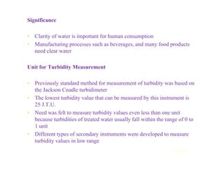 Significance
• Clarity of water is important for human consumption
• Manufacturing processes such as beverages, and many food products
need clear water
Unit for Turbidity Measurement
• Previously standard method for measurement of turbidity was based on
the Jackson Cnadle turbidimeter
• The lowest turbidity value that can be measured by this instrument is
25 J.T.U.
• Need was felt to measure turbidity values even less than one unit
because turbidities of treated water usually fall within the range of 0 to
1 unit
• Different types of secondary instruments were developed to measure
turbidity values in low range
Contd...
 