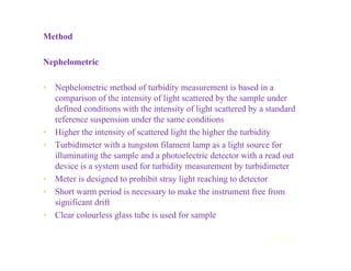 Method
Nephelometric
• Nephelometric method of turbidity measurement is based in a
comparison of the intensity of light scattered by the sample under
defined conditions with the intensity of light scattered by a standard
reference suspension under the same conditions
• Higher the intensity of scattered light the higher the turbidity
• Turbidimeter with a tungston filament lamp as a light source for
illuminating the sample and a photoelectric detector with a read out
device is a system used for turbidity measurement by turbidimeter
• Meter is designed to prohibit stray light reaching to detector
• Short warm period is necessary to make the instrument free from
significant drift
• Clear colourless glass tube is used for sample
Contd...
 