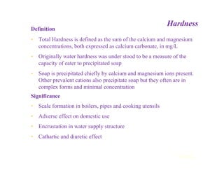 Hardness
Definition
• Total Hardness is defined as the sum of the calcium and magnesium
concentrations, both expressed as calcium carbonate, in mg/L
• Originally water hardness was under stood to be a measure of the
capacity of eater to precipitated soap
• Soap is precipitated chiefly by calcium and magnesium ions present.
Other prevalent cations also precipitate soap but they often are in
complex forms and minimal concentration
Significance
• Scale formation in boilers, pipes and cooking utensils
• Adverse effect on domestic use
• Encrustation in water supply structure
• Cathartic and diuretic effect
Contd...
 