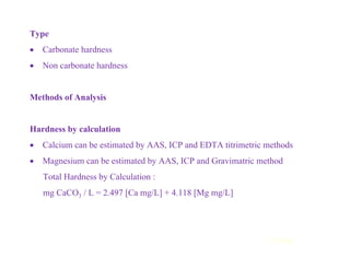 Type
• Carbonate hardness
• Non carbonate hardness
Methods of Analysis
Hardness by calculation
• Calcium can be estimated by AAS, ICP and EDTA titrimetric methods
• Magnesium can be estimated by AAS, ICP and Gravimatric method
Total Hardness by Calculation :
mg CaCO3 / L = 2.497 [Ca mg/L] + 4.118 [Mg mg/L]
Contd...
 