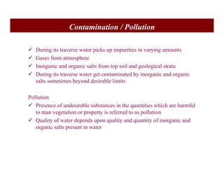 Contamination / Pollution
9 During its traverse water picks up impurities in varying amounts
9 Gases from atmosphere
9 Inorganic and organic salts from top soil and geological strata
9 During its traverse water get contaminated by inorganic and organic
salts sometimes beyond desirable limits
Pollution
9 Presence of undesirable substances in the quantities which are harmful
to man vegetation or property is referred to as pollution
9 Quality of water depends upon quality and quantity of inorganic and
organic salts present in water
 