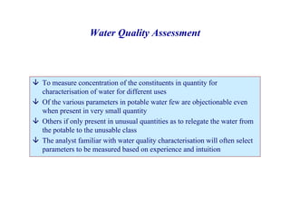 Water Quality Assessment
È To measure concentration of the constituents in quantity for
characterisation of water for different uses
È Of the various parameters in potable water few are objectionable even
when present in very small quantity
È Others if only present in unusual quantities as to relegate the water from
the potable to the unusable class
È The analyst familiar with water quality characterisation will often select
parameters to be measured based on experience and intuition
 