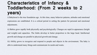 Characteristics of Infancy &
Toddlerhood: (From 2 weeks to 2
years)
i) Babyhood is the true foundation age. At this time, many behavior patterns, attitudes and emotional
expressions are established. It is a critical period in setting the pattern for personal and emotional
adjustments.
ii) Babies grow rapidly both physically and psychologically. Changes are rapid in appearance (height
and weight) and capacities. The limbs develop in better proportion to the large head. Intellectual
growth and change are parallel to physical growth and change.
iii) Ability grows to recognize and respond to people and objects in the environment. The baby is
able to understand many things and communicate its needs and wants.
 