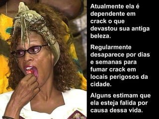 Atualmente ela é
dependente em
crack o que
devastou sua antiga
beleza.
Regularmente
desaparece por dias
e semanas para
fumar crack em
locais perigosos da
cidade.
Alguns estimam que
ela esteja falida por
causa dessa vida.
 