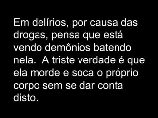 Em delírios, por causa das
drogas, pensa que está
vendo demônios batendo
nela. A triste verdade é que
ela morde e soca o próprio
corpo sem se dar conta
disto.
 