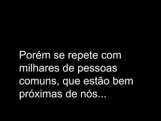 Porém se repete com
milhares de pessoas
comuns, que estão bem
próximas de nós...
 