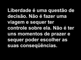 Liberdade é uma questão de
decisão. Não é fazer uma
viagem e sequer ter
controle sobre ela. Não é ter
uns momentos de prazer e
sequer poder escolher as
suas conseqüências.
 