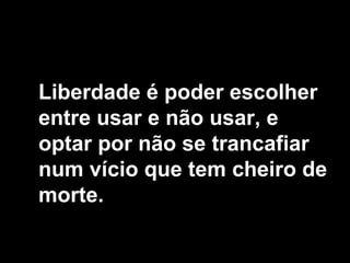 Liberdade é poder escolher
entre usar e não usar, e
optar por não se trancafiar
num vício que tem cheiro de
morte.
 