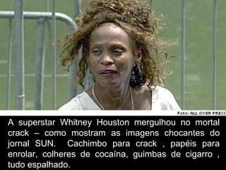 A superstar Whitney Houston mergulhou no mortal
crack – como mostram as imagens chocantes do
jornal SUN. Cachimbo para crack , papéis para
enrolar, colheres de cocaína, guimbas de cigarro ,
tudo espalhado.
 