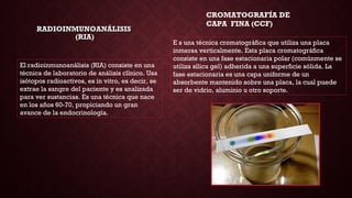 RADIOINMUNOANÁLISISRADIOINMUNOANÁLISIS
(RIA)(RIA)
El radioinmunoanálisis (RIA) consiste en una
técnica de laboratorio de análisis clínico. Usa
isótopos radioactivos, es in vitro, es decir, se
extrae la sangre del paciente y es analizada
para ver sustancias. Es una técnica que nace
en los años 60-70, propiciando un gran
avance de la endocrinología.
CROMATOGRAFÍA DE
CAPA FINA (CCF)
E s una técnica cromatográfica que utiliza una placa
inmersa verticalmente. Esta placa cromatográfica
consiste en una fase estacionaria polar (comúnmente se
utiliza sílica gel) adherida a una superficie sólida. La
fase estacionaria es una capa uniforme de un
absorbente mantenido sobre una placa, la cual puede
ser de vidrio, aluminio u otro soporte.
 