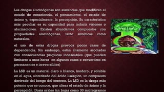 Las drogas alucinógenas son sustancias que modifican elLas drogas alucinógenas son sustancias que modifican el
estado de consciencia, el pensamiento, el estado deestado de consciencia, el pensamiento, el estado de
ánimo y, especialmente, la percepción. Su característicaánimo y, especialmente, la percepción. Su característica
más peculiar es su capacidad para inducir visiones omás peculiar es su capacidad para inducir visiones o
alucinaciones. Existen abundantes compuestos conalucinaciones. Existen abundantes compuestos con
propiedades alucinógenas, tanto sintéticos comopropiedades alucinógenas, tanto sintéticos como
naturales.naturales.
el uso de estas drogas provoca pocos casos deel uso de estas drogas provoca pocos casos de
dependencia. Sin embargo, están altamente asociadasdependencia. Sin embargo, están altamente asociadas
con consecuencias psíquicas indeseables (que puedencon consecuencias psíquicas indeseables (que pueden
limitarse a unas horas en algunos casos o convertirse enlimitarse a unas horas en algunos casos o convertirse en
permanentes e irreversibles)permanentes e irreversibles)
La LSD es un material claro o blanco, inodoro, y solubleLa LSD es un material claro o blanco, inodoro, y soluble
en el agua, sintetizado del ácido lisérgico, un compuestoen el agua, sintetizado del ácido lisérgico, un compuesto
derivado del hongo del centeno. La LSD es la droga másderivado del hongo del centeno. La LSD es la droga más
potente que se conoce, que altera el estado de ánimo y lapotente que se conoce, que altera el estado de ánimo y la
percepción. Dosis orales tan bajas como 30 microgramospercepción. Dosis orales tan bajas como 30 microgramos
 