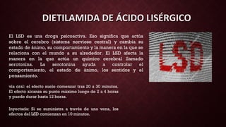 El LSD es una droga psicoactiva. Eso significa que actúa
sobre el cerebro (sistema nervioso central) y cambia su
estado de ánimo, su comportamiento y la manera en la que se
relaciona con el mundo a su alrededor. El LSD afecta la
manera en la que actúa un químico cerebral llamado
serotonina. La serotonina ayuda a controlar el
comportamiento, el estado de ánimo, los sentidos y el
pensamiento.
DIETILAMIDA DE ÁCIDO LISÉRGICODIETILAMIDA DE ÁCIDO LISÉRGICO
vía oral: el efecto suele comenzar tras 20 a 30 minutos.
El efecto alcanza su punto máximo luego de 2 a 4 horas
y puede durar hasta 12 horas.
Inyectada: Si se suministra a través de una vena, los
efectos del LSD comienzan en 10 minutos.
 