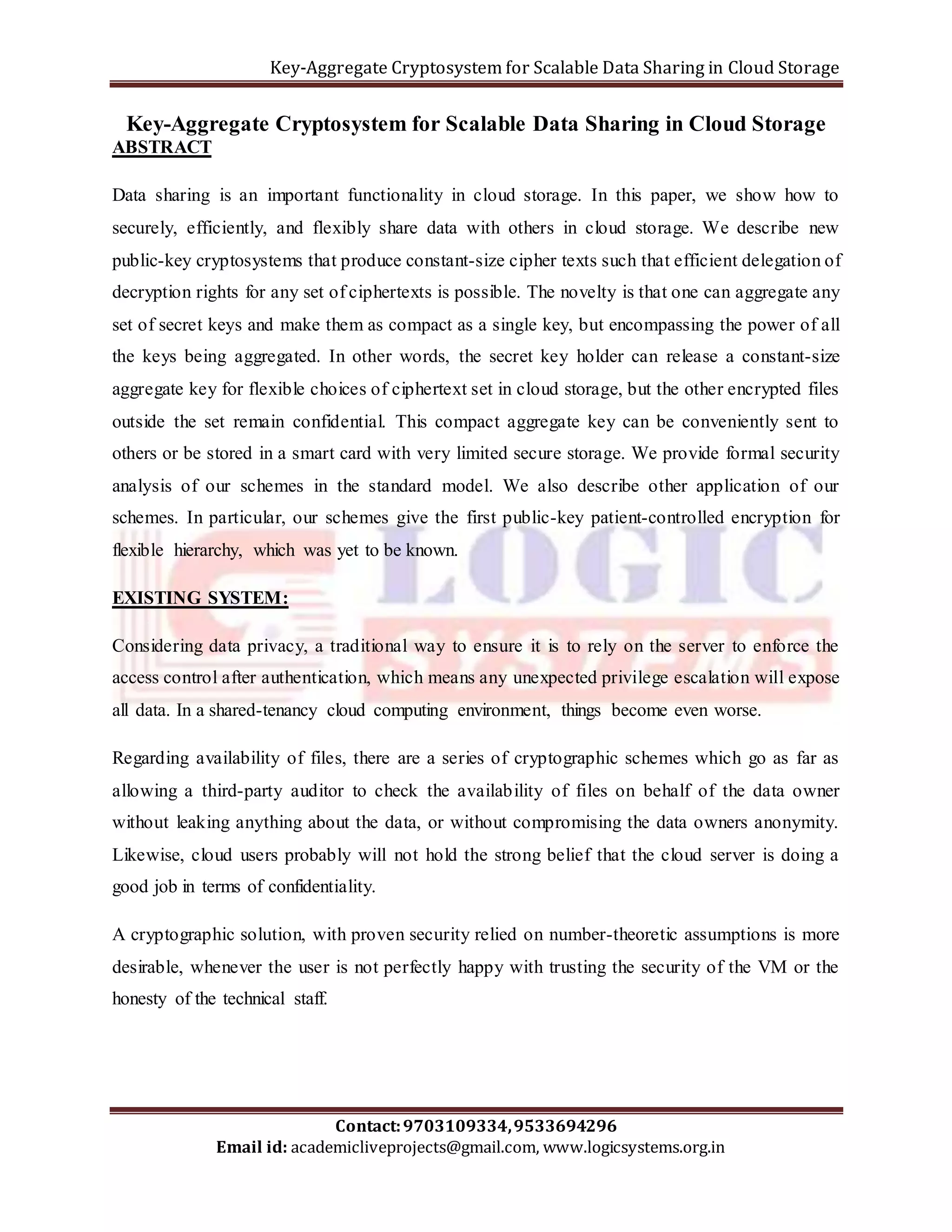 Key-Aggregate Cryptosystem for Scalable Data Sharing in Cloud Storage 
Key-Aggregate Cryptosystem for Scalable Data Sharing in Cloud Storage 
ABSTRACT 
Data sharing is an important functionality in cloud storage. In this paper, we show how to 
securely, efficiently, and flexibly share data with others in cloud storage. We describe new 
public-key cryptosystems that produce constant-size cipher texts such that efficient delegation of 
decryption rights for any set of ciphertexts is possible. The novelty is that one can aggregate any 
set of secret keys and make them as compact as a single key, but encompassing the power of all 
the keys being aggregated. In other words, the secret key holder can release a constant-size 
aggregate key for flexible choices of ciphertext set in cloud storage, but the other encrypted files 
outside the set remain confidential. This compact aggregate key can be conveniently sent to 
others or be stored in a smart card with very limited secure storage. We provide formal security 
analysis of our schemes in the standard model. We also describe other application of our 
schemes. In particular, our schemes give the first public-key patient-controlled encryption for 
flexible hierarchy, which was yet to be known. 
Considering data privacy, a traditional way to ensure it is to rely on the server to enforce the 
access control after authentication, which means any unexpected privilege escalation will expose 
all data. In a shared-tenancy cloud computing environment, things become even worse. 
Regarding availability of files, there are a series of cryptographic schemes which go as far as 
allowing a third-party auditor to check the availability of files on behalf of the data owner 
without leaking anything about the data, or without compromising the data owners anonymity. 
Likewise, cloud users probably will not hold the strong belief that the cloud server is doing a 
good job in terms of confidentiality. 
A cryptographic solution, with proven security relied on number-theoretic assumptions is more 
desirable, whenever the user is not perfectly happy with trusting the security of the VM or the 
honesty of the technical staff. 
Contact: 9703109334, 9533694296 
EXISTING SYSTEM: 
Email id: academicliveprojects@gmail.com, www.logicsystems.org.in 
 