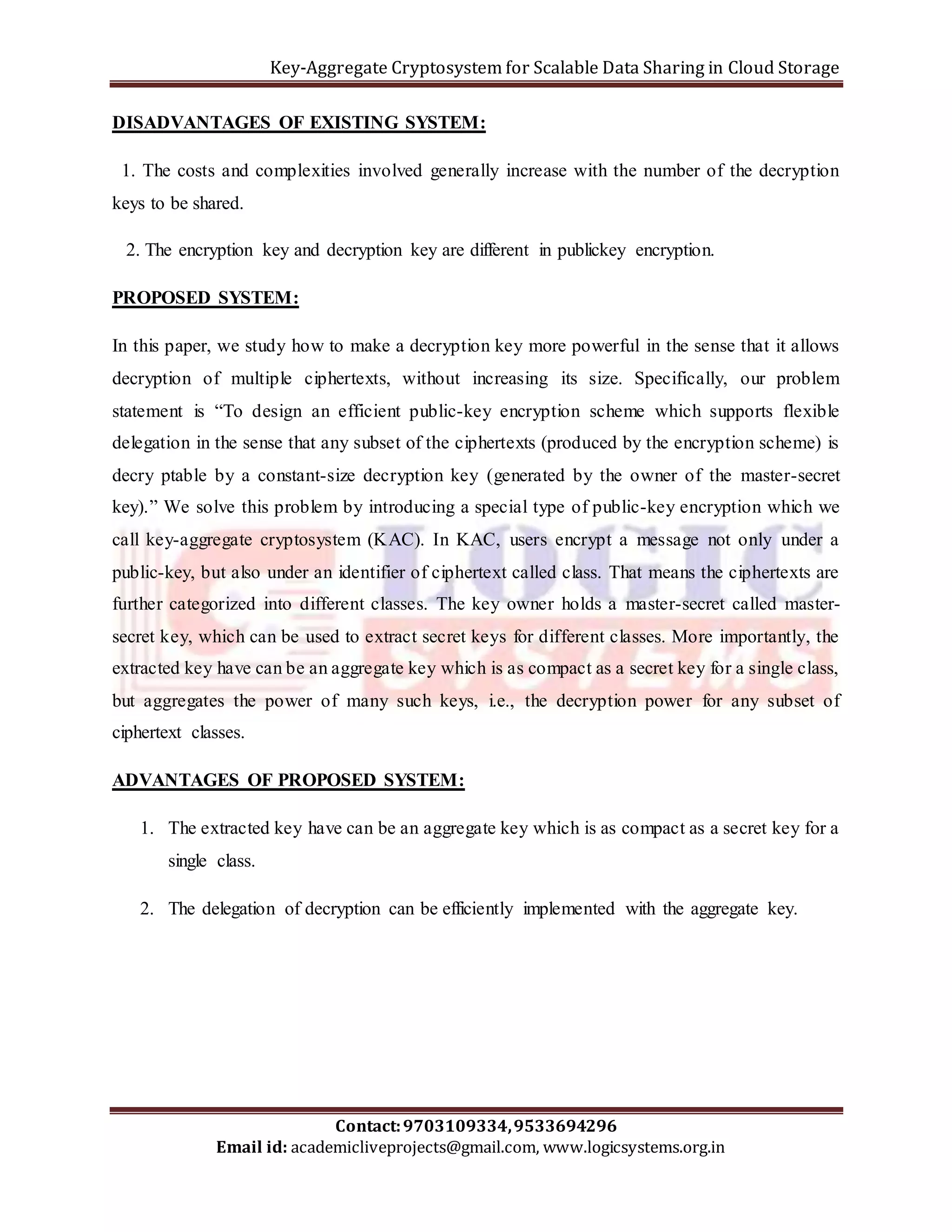 Key-Aggregate Cryptosystem for Scalable Data Sharing in Cloud Storage 
DISADVANTAGES OF EXISTING SYSTEM: 
1. The costs and complexities involved generally increase with the number of the decryption 
keys to be shared. 
2. The encryption key and decryption key are different in publickey encryption. 
In this paper, we study how to make a decryption key more powerful in the sense that it allows 
decryption of multiple ciphertexts, without increasing its size. Specifically, our problem 
statement is “To design an efficient public-key encryption scheme which supports flexible 
delegation in the sense that any subset of the ciphertexts (produced by the encryption scheme) is 
decry ptable by a constant-size decryption key (generated by the owner of the master-secret 
key).” We solve this problem by introducing a special type of public-key encryption which we 
call key-aggregate cryptosystem (KAC). In KAC, users encrypt a message not only under a 
public-key, but also under an identifier of ciphertext called class. That means the ciphertexts are 
further categorized into different classes. The key owner holds a master-secret called master-secret 
key, which can be used to extract secret keys for different classes. More importantly, the 
extracted key have can be an aggregate key which is as compact as a secret key for a single class, 
but aggregates the power of many such keys, i.e., the decryption power for any subset of 
ciphertext classes. 
ADVANTAGES OF PROPOSED SYSTEM: 
1. The extracted key have can be an aggregate key which is as compact as a secret key for a 
2. The delegation of decryption can be efficiently implemented with the aggregate key. 
Contact: 9703109334, 9533694296 
PROPOSED SYSTEM: 
single class. 
Email id: academicliveprojects@gmail.com, www.logicsystems.org.in 
 