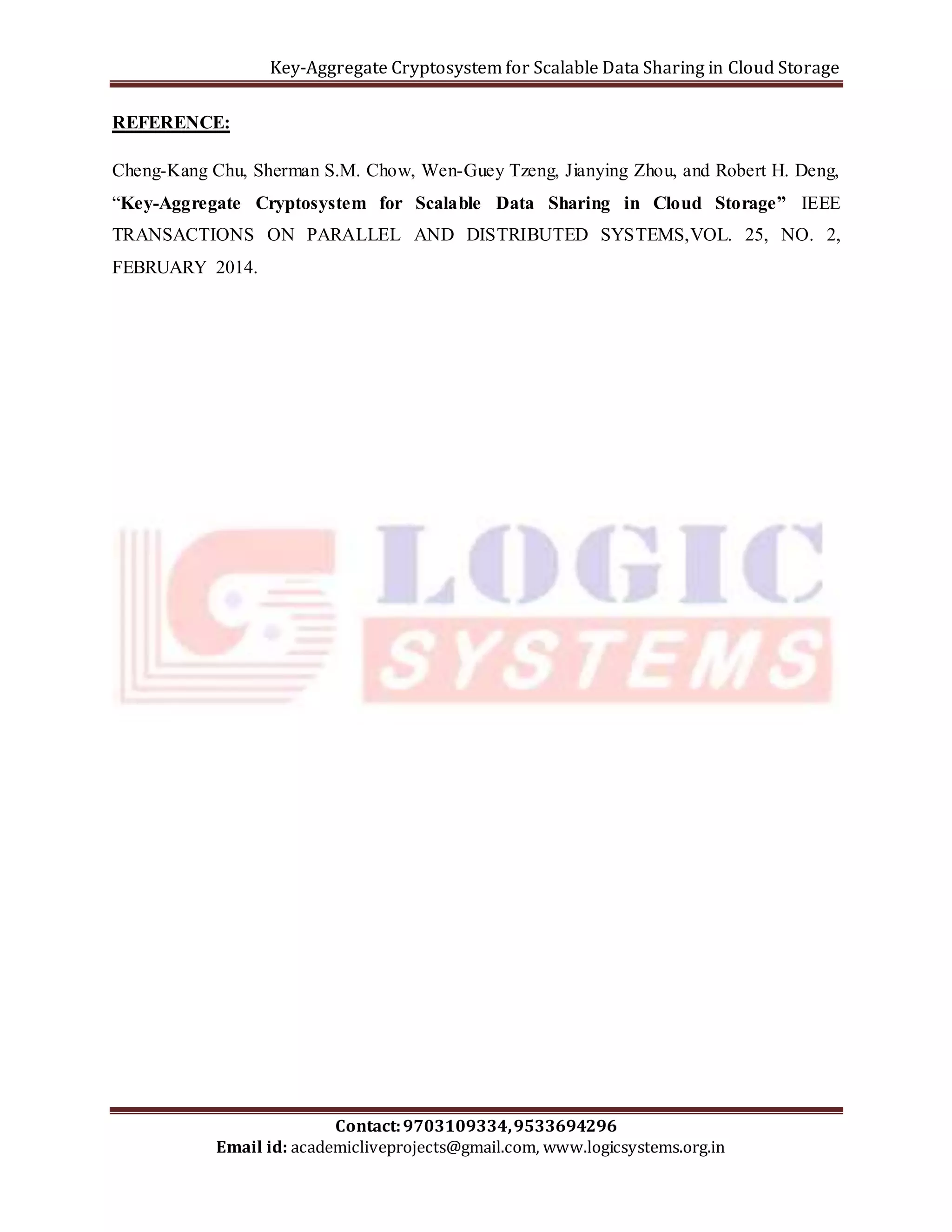 Key-Aggregate Cryptosystem for Scalable Data Sharing in Cloud Storage 
Cheng-Kang Chu, Sherman S.M. Chow, Wen-Guey Tzeng, Jianying Zhou, and Robert H. Deng, 
“Key-Aggregate Cryptosystem for Scalable Data Sharing in Cloud Storage” IEEE 
TRANSACTIONS ON PARALLEL AND DISTRIBUTED SYSTEMS,VOL. 25, NO. 2, 
FEBRUARY 2014. 
Contact: 9703109334, 9533694296 
REFERENCE: 
Email id: academicliveprojects@gmail.com, www.logicsystems.org.in 
