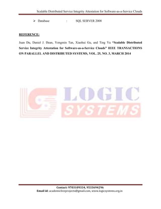 Scalable Distributed Service Integrity Attestation for Software-as-a-Service Clouds 
 Database : SQL SERVER 2008 
Juan Du, Daniel J. Dean, Yongmin Tan, Xiaohui Gu, and Ting Yu “Scalable Distributed 
Service Integrity Attestation for Software-as-a-Service Clouds” IEEE TRANSACTIONS 
ON PARALLEL AND DISTRIBUTED SYSTEMS, VOL. 25, NO. 3, MARCH 2014 
Contact: 9703109334, 9533694296 
REFERENCE: 
Email id: academicliveprojects@gmail.com, www.logicsystems.org.in 
