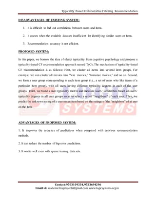 Typicality Based Collaborative Filtering Recommendation 
DISADVANTAGES OF EXISTING SYSTEM: 
1. It is difficult to find out correlations between users and items. 
2. It occurs when the available data are insufficient for identifying similar users or items. 
3. Recommendation accuracy is not efficient. 
In this paper, we borrow the idea of object typicality from cognitive psychology and propose a 
typicality-based CF recommendation approach named TyCo.The mechanism of typicality-based 
CF recommendation is as follows: First, we cluster all items into several item groups. For 
example, we can cluster all movies into “war movies,” “romance movies,” and so on. Second, 
we form a user group corresponding to each item group (i.e., a set of users who like items of a 
particular item group), with all users having different typicality degrees in each of the user 
groups. Third, we build a user-typicality matrix and measure users’ similarities based on users’ 
typicality degrees in all user groups so as to select a set of “neighbors” of each user. Then, we 
predict the unknown rating of a user on an item based on the ratings o f the “neighbors” of at user 
on the item. 
ADVANTAGES OF PROPOSED SYSTEM: 
1. It improves the accuracy of predictions when compared with previous recommendation 
methods. 
2. It can reduce the number of big-error predictions. 
3. It works well even with sparse training data sets. 
Contact: 9703109334, 9533694296 
PROPOSED SYSTEM: 
Email id: academicliveprojects@gmail.com, www.logicsystems.org.in 
 