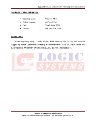 Typicality Based Collaborative Filtering Recommendation 
SOFTWARE REQUIREMENTS: 
 Operating system : Windows XP/7. 
 Coding Language : ASP.net, C#.net 
 Tool : Visual Studio 2010 
 Database : SQL SERVER 2008 
Yi Cai, Ho- fung Leung, Qing Li, Senior Member, IEEE, Huaqing Min, Jie Tang, and Juanzi Li 
“Typicality-Based Collaborative Filtering Recommendation” IEEE TRANSACTIONS ON 
KNOWLEDGE AND DATA ENGINEERING,VOL. 26, NO. 3,MARCH 2014. 
Contact: 9703109334, 9533694296 
REFERENCE: 
Email id: academicliveprojects@gmail.com, www.logicsystems.org.in 
