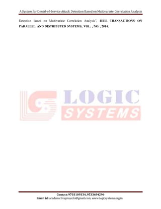 A System for Denial-of-Service Attack Detection Based on Multivariate Correlation Analysis 
Detection Based on Multivariate Correlation Analysis”, IEEE TRANSACTIONS ON 
PARALLEL AND DISTRIBUTED SYSTEMS, VOL. , NO. , 2014. 
Contact: 9703109334, 9533694296 
Email id: academicliveprojects@gmail.com, www.logicsystems.org.in 
