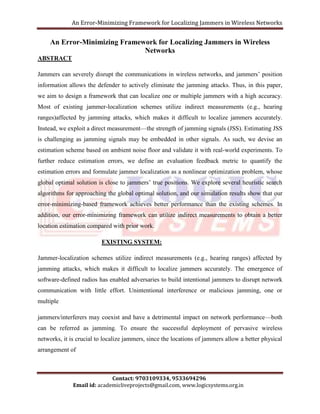 An Error-Minimizing Framework for Localizing Jammers in Wireless Networks 
An Error-Minimizing Framework for Localizing Jammers in Wireless 
Networks 
Contact: 9703109334, 9533694296 
Email id: academicliveprojects@gmail.com, www.logicsystems.org.in 
ABSTRACT 
Jammers can severely disrupt the communications in wireless networks, and jammers’ position 
information allows the defender to actively eliminate the jamming attacks. Thus, in this paper, 
we aim to design a framework that can localize one or multiple jammers with a high accuracy. 
Most of existing jammer-localization schemes utilize indirect measurements (e.g., hearing 
ranges)affected by jamming attacks, which makes it difficult to localize jammers accurately. 
Instead, we exploit a direct measurement—the strength of jamming signals (JSS). Estimating JSS 
is challenging as jamming signals may be embedded in other signals. As such, we devise an 
estimation scheme based on ambient noise floor and validate it with real-world experiments. To 
further reduce estimation errors, we define an evaluation feedback metric to quantify the 
estimation errors and formulate jammer localization as a nonlinear optimization problem, whose 
global optimal solution is close to jammers’ true positions. We explore several heuristic search 
algorithms for approaching the global optimal solution, and our simulation results show that our 
error-minimizing-based framework achieves better performance than the existing schemes. In 
addition, our error-minimizing framework can utilize indirect measurements to obtain a better 
location estimation compared with prior work. 
EXISTING SYSTEM: 
Jammer-localization schemes utilize indirect measurements (e.g., hearing ranges) affected by 
jamming attacks, which makes it difficult to localize jammers accurately. The emergence of 
software-defined radios has enabled adversaries to build intentional jammers to disrupt network 
communication with little effort. Unintentional interference or malicious jamming, one or 
multiple 
jammers/interferers may coexist and have a detrimental impact on network performance—both 
can be referred as jamming. To ensure the successful deployment of pervasive wireless 
networks, it is crucial to localize jammers, since the locations of jammers allow a better physical 
arrangement of 
 