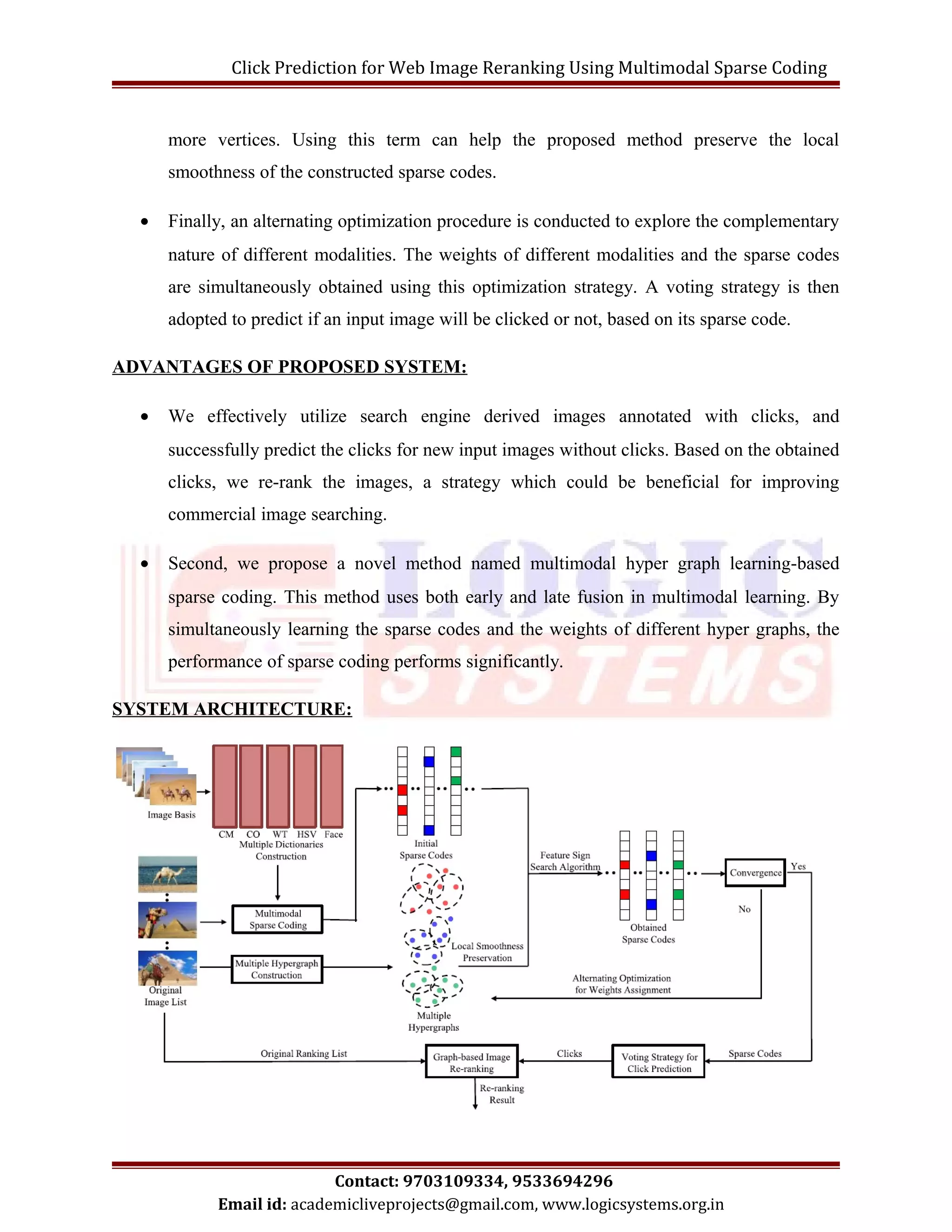 Click Prediction for Web Image Reranking Using Multimodal Sparse Coding 
more vertices. Using this term can help the proposed method preserve the local 
smoothness of the constructed sparse codes. 
· Finally, an alternating optimization procedure is conducted to explore the complementary 
nature of different modalities. The weights of different modalities and the sparse codes 
are simultaneously obtained using this optimization strategy. A voting strategy is then 
adopted to predict if an input image will be clicked or not, based on its sparse code. 
ADVANTAGES OF PROPOSED SYSTEM: 
· We effectively utilize search engine derived images annotated with clicks, and 
successfully predict the clicks for new input images without clicks. Based on the obtained 
clicks, we re-rank the images, a strategy which could be beneficial for improving 
commercial image searching. 
· Second, we propose a novel method named multimodal hyper graph learning-based 
sparse coding. This method uses both early and late fusion in multimodal learning. By 
simultaneously learning the sparse codes and the weights of different hyper graphs, the 
performance of sparse coding performs significantly. 
SYSTEM ARCHITECTURE: 
Contact: 9703109334, 9533694296 
Email id: academicliveprojects@gmail.com, www.logicsystems.org.in 
 