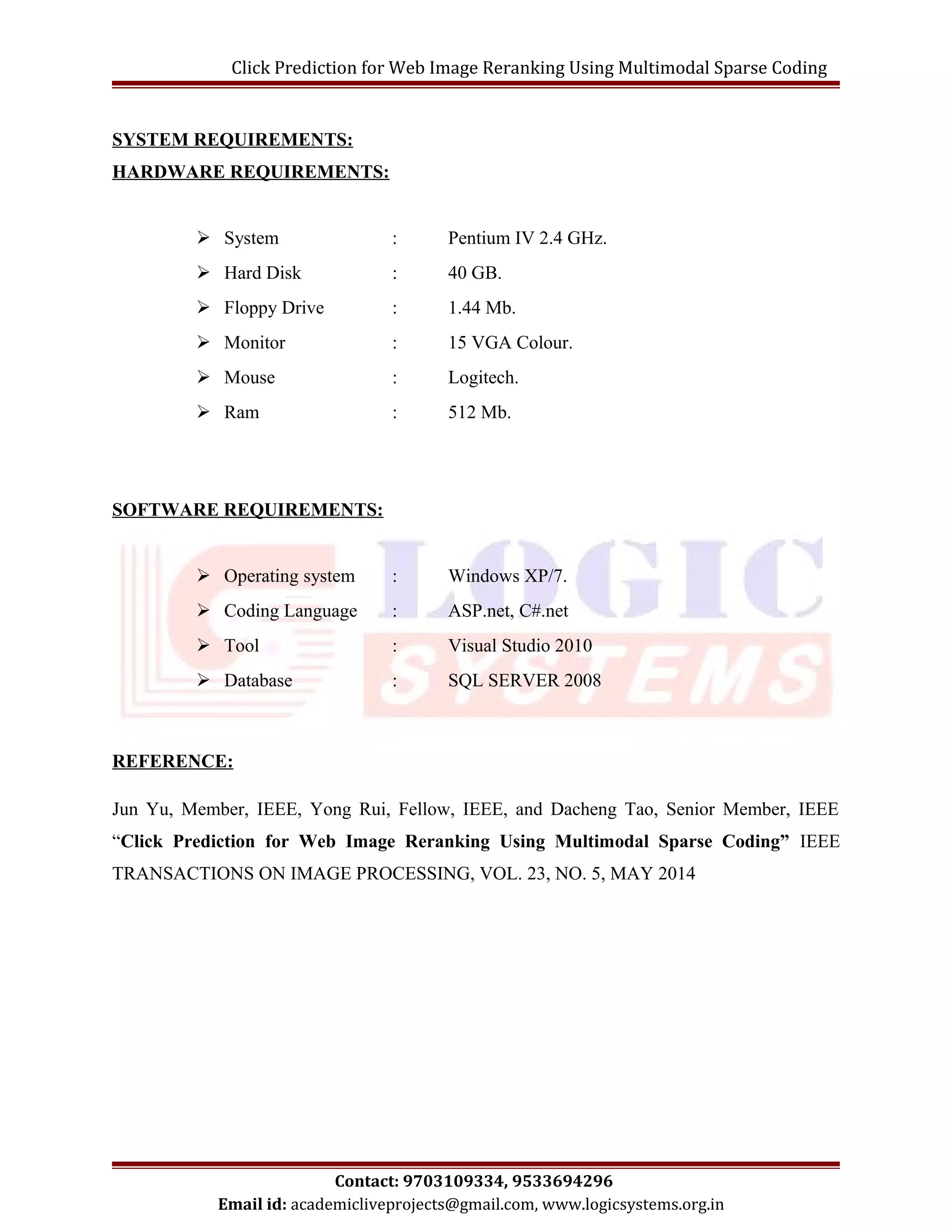 Click Prediction for Web Image Reranking Using Multimodal Sparse Coding 
SYSTEM REQUIREMENTS: 
HARDWARE REQUIREMENTS: 
 System : Pentium IV 2.4 GHz. 
 Hard Disk : 40 GB. 
 Floppy Drive : 1.44 Mb. 
 Monitor : 15 VGA Colour. 
 Mouse : Logitech. 
 Ram : 512 Mb. 
SOFTWARE REQUIREMENTS: 
 Operating system : Windows XP/7. 
 Coding Language : ASP.net, C#.net 
 Tool : Visual Studio 2010 
 Database : SQL SERVER 2008 
REFERENCE: 
Jun Yu, Member, IEEE, Yong Rui, Fellow, IEEE, and Dacheng Tao, Senior Member, IEEE 
“Click Prediction for Web Image Reranking Using Multimodal Sparse Coding” IEEE 
TRANSACTIONS ON IMAGE PROCESSING, VOL. 23, NO. 5, MAY 2014 
Contact: 9703109334, 9533694296 
Email id: academicliveprojects@gmail.com, www.logicsystems.org.in 
